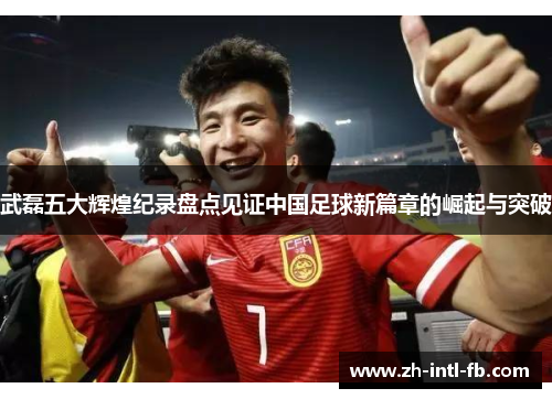 武磊五大辉煌纪录盘点见证中国足球新篇章的崛起与突破